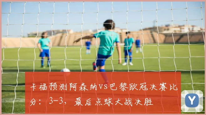卡福预测阿森纳vs巴黎欧冠决赛比分：3-3，最后点球大战决胜